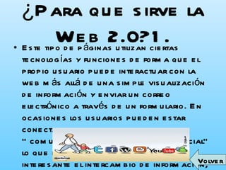 ¿Para que sirve la Web 2.0?1. Este tipo de páginas utilizan ciertas tecnologías y funciones de forma que el propio usuario puede interactuar con la web más allá de una simple visualización de información y enviar un correo electrónico a través de un formulario. En ocasiones los usuarios pueden estar conectados entre si formado una “comunidad de usuarios” o “red social” lo que hace mucho más rápido e interesante el intercambio de información, imágenes, videos, opiniones entre usuarios, etc. Volver 