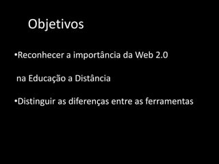 ObjetivosReconhecer a importância da Web 2.0na Educação a DistânciaDistinguir as diferenças entre as ferramentas A partir do momento em que a Internet  começou  a  se tornar mais  interativa,  mais participativa, com recursos que facilitam  a comunicação ,  sua denominação passou a ser Web 2.0.Segundo TimO’Reilly"Web 2.0 é a mudança para uma internet como plataforma, e um entendimento das regras para obter sucesso nesta nova plataforma. Entre outras, a regra mais importante é desenvolver aplicativos que aproveitem os efeitos de rede para se tornarem melhores quanto mais são usados pelas pessoas, aproveitando a inteligência coletiva"O conceito de inteligência coletiva pressupõe  interatividade,  dinamismo, colaboração e cooperação  entre as pessoas , permitindo a construção coletiva do conhecimento.