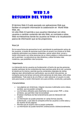 WEB 2.0
RESUMEN DEL VIDEO

El término Web 2.0 está asociado con aplicaciones Web que
facilitan el compartir información la colaboración en World Wide
Web, etc.
Un sitio Web 2.0 permite a sus usuarios interactuar con otros
usuarios o cambiar contenido del sitio Web, en contraste a sitios
Web no-interactivos donde los usuarios se limitan a la visualización
pasiva de información que se les proporciona.


Web 2.0

Es la nueva forma de aprovechar la red, permitiendo la participación activa de
los usuarios, a través de opciones que le dan al usuario voz propia en la Web,
pudiendo administrar sus propios contenidos, opinar sobre otros, enviar y
recibir información con otras personas de su mismo estatus o instituciones que
así lo permitan. La estructura es más dinámica y utiliza formatos más
modernos, que posibilitan más funciones.

Importancia

La interacción de los usuarios es fundamental, el hecho de que las personas
puedan participar de los contenidos les hace sentirse parte de la red, aumenta
el interés por la misma y permite que los contenidos originales de ciertas
páginas sean alimentados por particulares, que se abran discusiones, se
comparta acerca de temas comunes entre personas de toda clase, entre otras
posibilidades. Todo esto le da a la Web un valor adicional, el usuario no esta
solo para buscar y recibir información sino para emitirla, construirla y pensarla.

Características

   •   Las páginas son dinámicas, integran recursos multimedia como videos,
       sonidos, que se pueden compartir.
   •   Los formatos utilizados para diseñarlas son java script, PHP, u otras
       similares, que permiten más funcionalidad.
   •   Emplean interfaces de fácil entendimiento para la interacción del
       usuario.
   •   La información se puede presentar en varias formas (escrita,
       audiovisual), y que esta se comparta entre los usuarios o entre estos y
       los dueños de las páginas.
   •   Permite que el usuario cree su propio contenido.
   •   La información se puede transmitir unidireccional o bidireccionalmente.
 