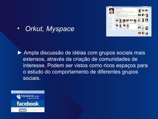 Orkut, Myspace ►  Ampla discussão de idéias com grupos sociais mais extensos, através da criação de comunidades de interesse. Podem ser vistos como ricos espaços para o estudo do comportamento de diferentes grupos sociais. 
