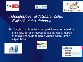 ●  GoogleDocs, SlideShare, Zoho, Flickr,Youtube, 4shared ►  Criação, publicação e compartilhamento de textos, planilhas, apresentações de  slides, fotos,  mapas mentais, linhas do tempo e vídeos sobre temas específicos. 