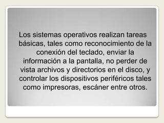 Los sistemas operativos realizan tareas básicas, tales como reconocimiento de la conexión del teclado, enviar la información a la pantalla, no perder de vista archivos y directorios en el disco, y controlar los dispositivos periféricos tales como impresoras, escáner entre otros.