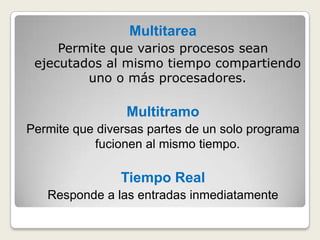 MultitareaPermite que varios procesos sean ejecutados al mismo tiempo compartiendo uno o más procesadores.MultitramoPermite que diversas partes de un solo programa fucionen al mismo tiempo. Tiempo RealResponde a las entradas inmediatamente