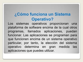 ¿Cómo funciona un Sistema Operativo?Los sistemas operativos proporcionan una plataforma de software encima de la cual otros programas, llamados aplicaciones, puedan funcionar. Las aplicaciones se programan para que funcionen encima de un sistema operativo particular, por tanto, la elección del sistema operativo determina en gran medida las aplicaciones que puedes utilizar.