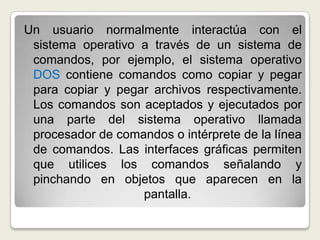 Un usuario normalmente interactúa con el sistema operativo a través de un sistema de comandos, por ejemplo, el sistema operativo DOS contiene comandos como copiar y pegar para copiar y pegar archivos respectivamente. Los comandos son aceptados y ejecutados por una parte del sistema operativo llamada procesador de comandos o intérprete de la línea de comandos. Las interfaces gráficas permiten que utilices los comandos señalando y pinchando en objetos que aparecen en la pantalla.