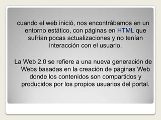 cuando el web inició, nos encontrábamos en un entorno estático, con páginas enHTML que sufrían pocas actualizaciones y no tenían interacción con el usuario.La Web 2.0 se refiere a una nueva generación de Webs basadas en la creación de páginas Web donde los contenidos son compartidos y producidos por los propios usuarios del portal.