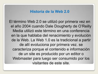 Historia de la Web 2.0El término Web 2.0 se utilizó por primera vez en el año 2004 cuando Dale Dougherty de O’Reilly Media utilizó este término en una conferencia en la que hablaba del renacimiento y evolución de la Web. La Web 1.0 es la tradicional a partir de allí evoluciona por primera vez. se caracteriza porque el contenido e información de un site es producido por un editor o Webmaster para luego ser consumido por los visitantes de este site. 