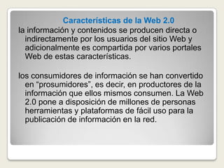 Características de la Web 2.0 la información y contenidos se producen directa o indirectamente por los usuarios del sitio Web y adicionalmente es compartida por varios portales Web de estas características.los consumidores de información se han convertido en “prosumidores”, es decir, en productores de la información que ellos mismos consumen. La Web 2.0 pone a disposición de millones de personas herramientas y plataformas de fácil uso para la publicación de información en la red.