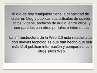 Al día de hoy cualquiera tiene la capacidad de crear un blog y publicar sus artículos de opinión, fotos, vídeos, archivos de audio, entre otros. y compartirlos con otros portales e internautas.La infraestructura de la Web 2.0 está relacionada con nuevas tecnologías que han hecho que sea más fácil publicar información y compartirla con otros sitios Web.