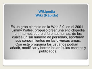 WikipediaWiki (Rápido)Es un gran ejemplo de la Web 2.0, en el 2001 Jimmy Wales, propuso crear una enciclopedia en Internet, sobre diferentes temas, de los cuales un sin número de personas, aportarán sus conocimientos en las diversas áreas.Con este programa los usuarios podían añadir, modificar y borrar los artículos escritos y publicados.