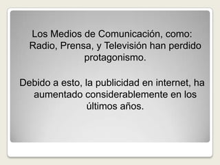 Los Medios de Comunicación, como: Radio, Prensa, y Televisión han perdido protagonismo.Debido a esto, la publicidad en internet, ha aumentado considerablemente en los últimos años.