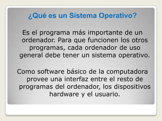 ¿Qué es un Sistema Operativo?Es el programa más importante de un ordenador. Para que funcionen los otros programas, cada ordenador de uso general debe tener un sistema operativo. Como software básico de la computadora provee una interfaz entre el resto de programas del ordenador, los dispositivos hardware y el usuario. 