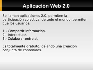 Aplicación Web 2.0 Se llaman aplicaciones 2.0, permiten la participación colectiva, de todo el mundo, permiten que los usuarios: 1.- Compartir información. 2.- Interactuar. 3.- Colaborar entre sí. Es totalmente gratuito, dejando una creación conjunta de contenidos. 