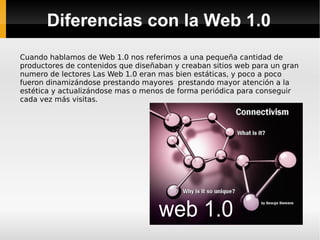 Diferencias con la Web 1.0 Cuando hablamos de Web 1.0 nos referimos a una pequeña cantidad de productores de contenidos que diseñaban y creaban sitios web para un gran numero de lectores Las Web 1.0 eran mas bien estáticas, y poco a poco fueron dinamizándose prestando mayores  prestando mayor atención a la estética y actualizándose mas o menos de forma periódica para conseguir cada vez más visitas. 