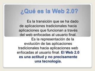 ¿Qué es la Web 2.0? Es la transición que se ha dado de aplicaciones tradicionales hacia aplicaciones que funcionan a través del web enfocadas al usuario final.  	Es la representación de la evolución de las aplicaciones tradicionales hacia aplicaciones web enfocadas al usuario final. El Web 2.0 es una actitud y no precisamente una tecnología. 