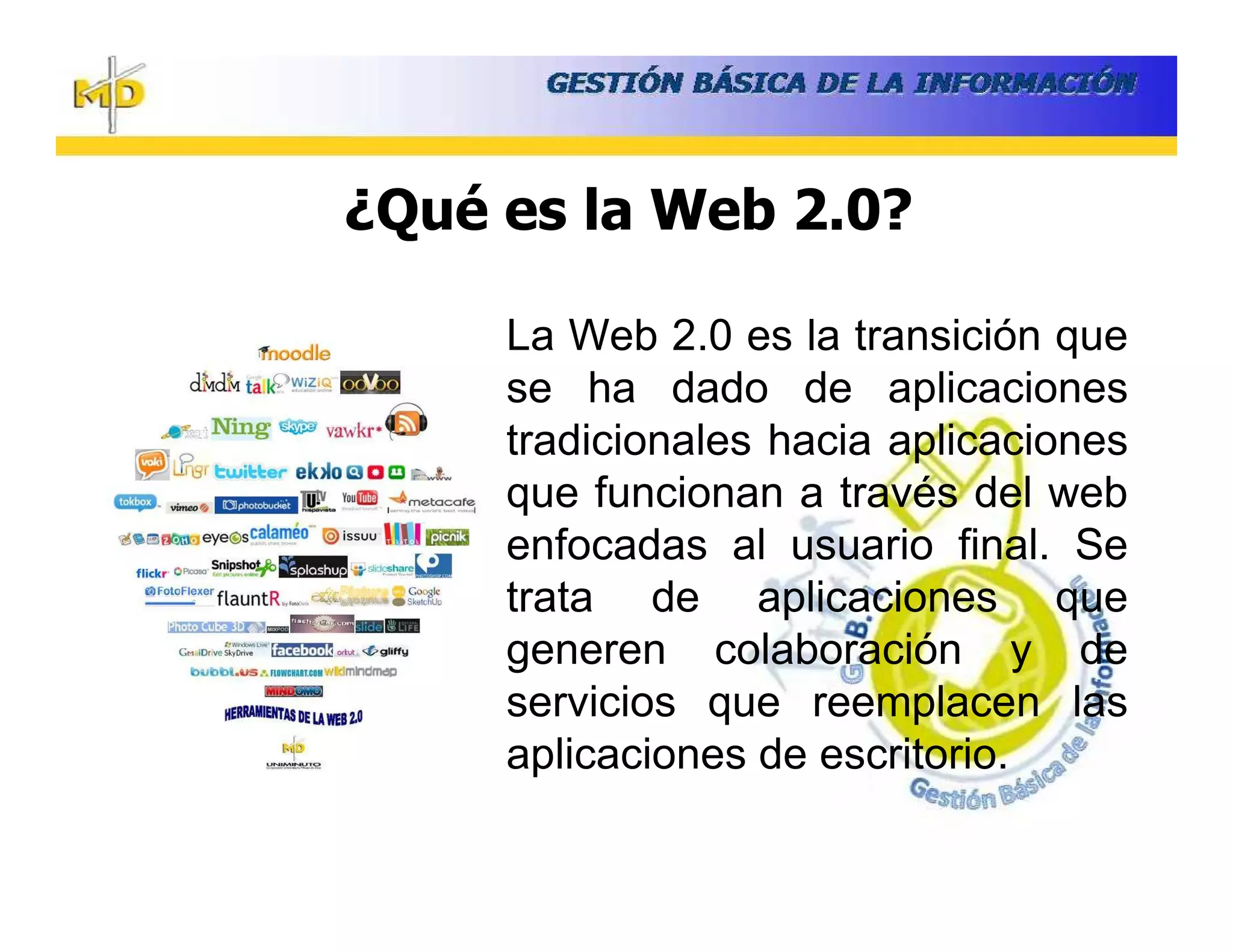 ¿Qué es la Web 2.0?

     La Web 2.0 es la transición que
     se ha dado de aplicaciones
     tradicionales hacia aplicaciones
     que funcionan a través del web
     enfocadas al usuario final. Se
     trata de aplicaciones que
     generen colaboración y de
     servicios que reemplacen las
     aplicaciones de escritorio.
 