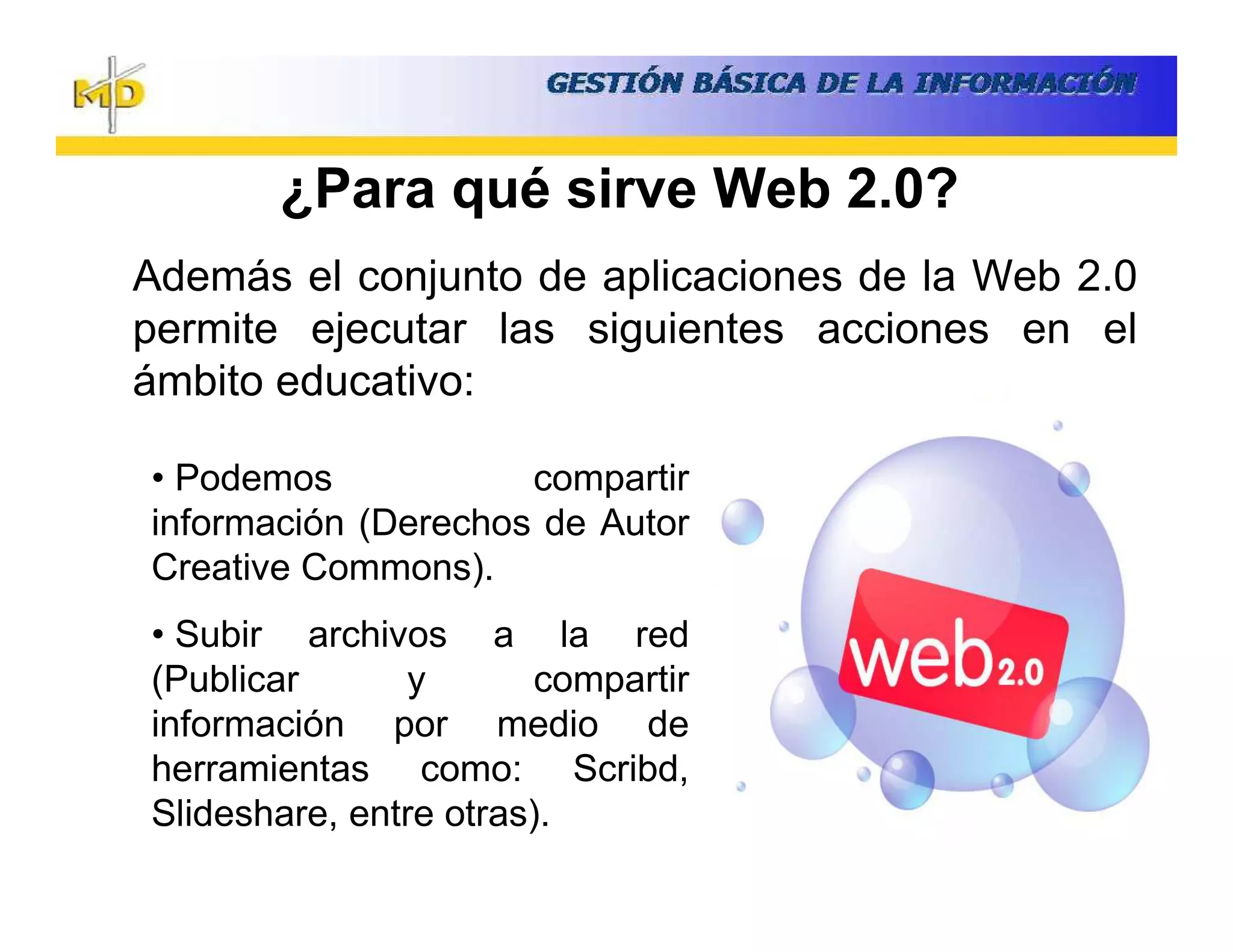 ¿Para qué sirve Web 2.0?
Además el conjunto de aplicaciones de la Web 2.0
permite ejecutar las siguientes acciones en el
ámbito educativo:

• Podemos            compartir
información (Derechos de Autor
Creative Commons).
• Subir archivos a la red
(Publicar      y       compartir
información por medio de
herramientas como: Scribd,
Slideshare, entre otras).
 