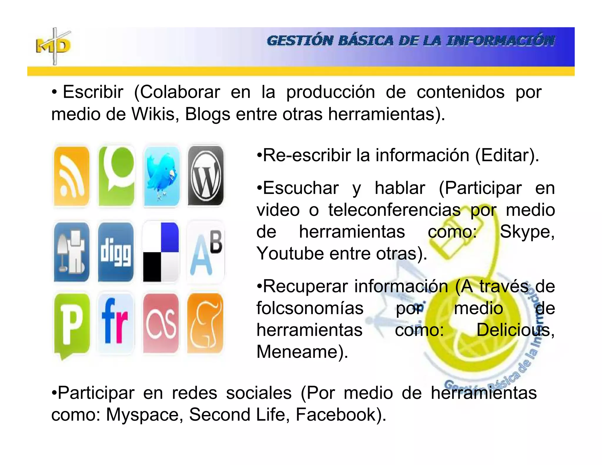 • Escribir (Colaborar en la producción de contenidos por
medio de Wikis, Blogs entre otras herramientas).

                       •Re-escribir la información (Editar).
                       •Escuchar y hablar (Participar en
                       video o teleconferencias por medio
                       de herramientas como: Skype,
                       Youtube entre otras).
                       •Recuperar información (A través de
                       folcsonomías    por    medio     de
                       herramientas    como:     Delicious,
                       Meneame).

•Participar en redes sociales (Por medio de herramientas
como: Myspace, Second Life, Facebook).
 