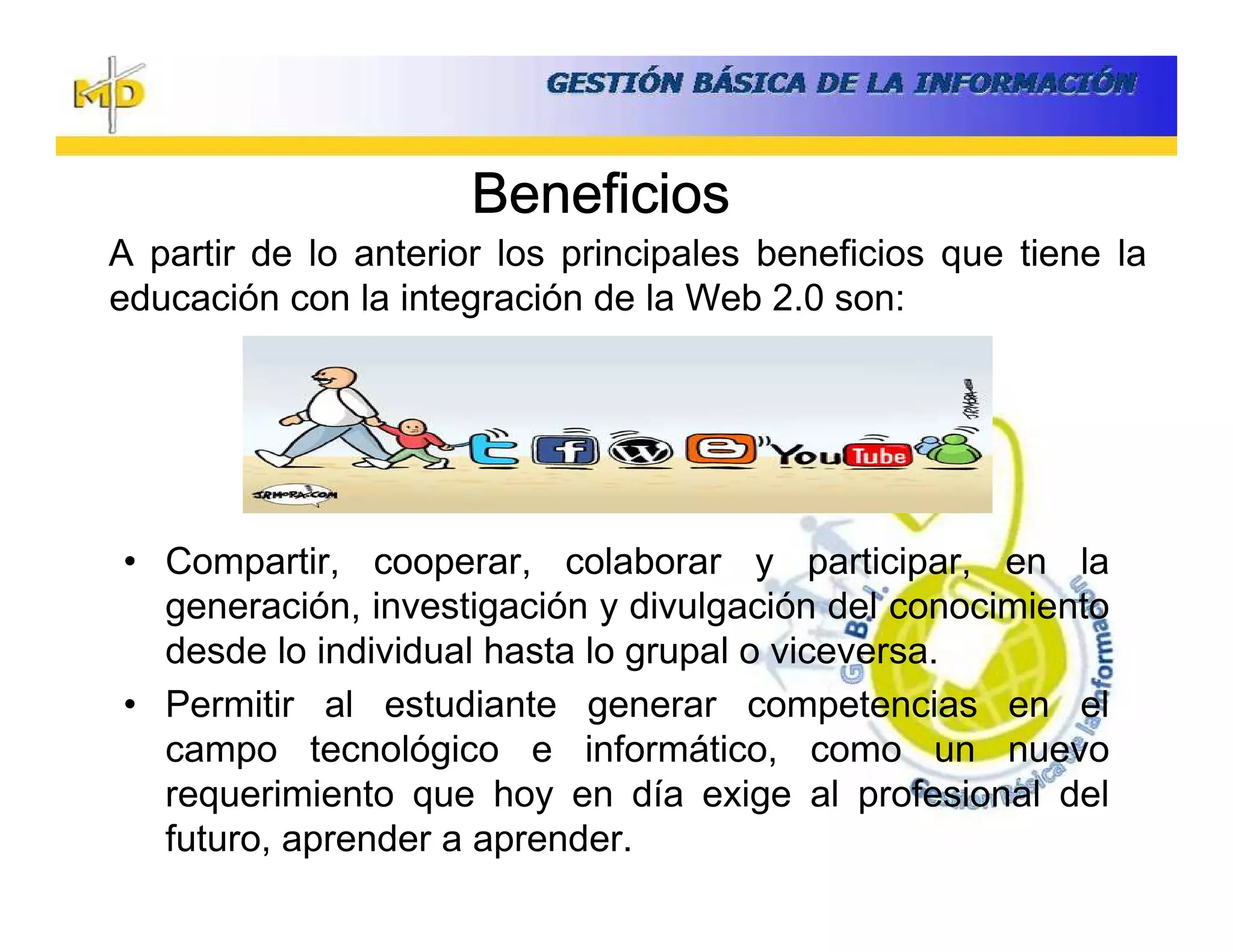 Beneficios
A partir de lo anterior los principales beneficios que tiene la
educación con la integración de la Web 2.0 son:




• Compartir, cooperar, colaborar y participar, en la
  generación, investigación y divulgación del conocimiento
  desde lo individual hasta lo grupal o viceversa.
• Permitir al estudiante generar competencias en el
  campo tecnológico e informático, como un nuevo
  requerimiento que hoy en día exige al profesional del
  futuro, aprender a aprender.
 