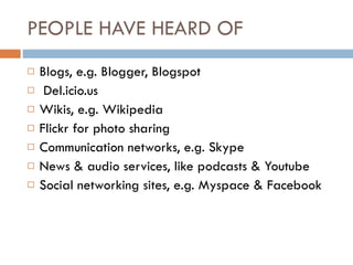 PEOPLE HAVE HEARD OF  Blogs, e.g. Blogger, Blogspot Del.icio.us Wikis, e.g. Wikipedia Flickr for photo sharing Communication networks, e.g. Skype News & audio services, like podcasts & Youtube Social networking sites, e.g. Myspace & Facebook 