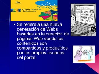 Se refiere a una nueva generación de Webs basadas en la creación de páginas Web donde los contenidos son compartidos y producidos por los propios usuarios del portal.  