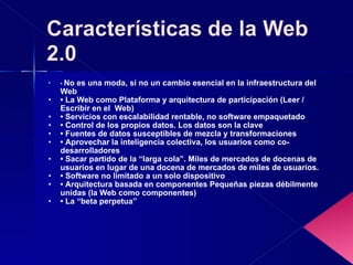 •  No es una moda, si no un cambio esencial en la infraestructura del Web •  La Web como Plataforma y arquitectura de participación (Leer / Escribir en el  Web) •  Servicios con escalabilidad rentable, no software empaquetado •  Control de los propios datos. Los datos son la clave •  Fuentes de datos susceptibles de mezcla y transformaciones •  Aprovechar la inteligencia colectiva, los usuarios como co-desarrolladores •  Sacar partido de la “larga cola”. Miles de mercados de docenas de usuarios en lugar de una docena de mercados de miles de usuarios. •  Software no limitado a un solo dispositivo •  Arquitectura basada en componentes Pequeñas piezas débilmente unidas (la Web como componentes) •  La “beta perpetua” 