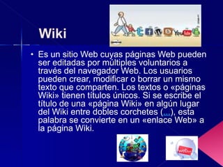 Es un sitio Web cuyas páginas Web pueden ser editadas por múltiples voluntarios a través del navegador Web. Los usuarios pueden crear, modificar o borrar un mismo texto que comparten. Los textos o «páginas Wiki» tienen títulos únicos. Si se escribe el título de una «página Wiki» en algún lugar del Wiki entre dobles corchetes ( ... ), esta palabra se convierte en un «enlace Web» a la página Wiki. 