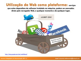 Utilização da Web como plataforma: serviços
          que antes dependiam de software instalado na máquina, podem ser acessados
              direto pelo navegador Web, a qualquer momento e de qualquer lugar.




      http://sites.google.com/site/web20ead/


Semana Pedagógica de Administração 2011.2                     Izabel Lamenha bellamenha@hotmail.com
 