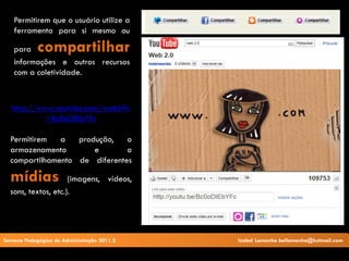 Permitirem que o usuário utilize a
   ferramenta para si mesmo ou

   para     compartilhar
   informações e outros recursos
   com a coletividade.



   http://www.youtube.com/watch?v
            =Bc0oDIEbYFc

  Permitirem   a   produção,   o
  armazenamento        e       o
  compartilhamento de diferentes

  mídias             (imagens, vídeos,
  sons, textos, etc.).




Semana Pedagógica de Administração 2011.2   Izabel Lamenha bellamenha@hotmail.com
 