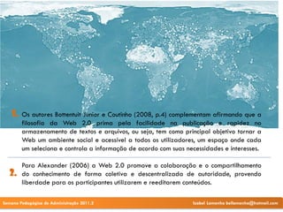 1.   Os autores Bottentuit Junior e Coutinho (2008, p.4) complementam afirmando que a
         filosofia da Web 2.0 prima pela facilidade na publicação e rapidez no
         armazenamento de textos e arquivos, ou seja, tem como principal objetivo tornar a
         Web um ambiente social e acessível a todos os utilizadores, um espaço onde cada
         um seleciona e controla a informação de acordo com suas necessidades e interesses.

         Para Alexander (2006) a Web 2.0 promove a colaboração e o compartilhamento
   2.    do conhecimento de forma coletiva e descentralizada de autoridade, provendo
         liberdade para os participantes utilizarem e reeditarem conteúdos.

Semana Pedagógica de Administração 2011.2                          Izabel Lamenha bellamenha@hotmail.com
 