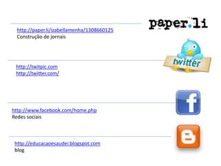 http://paper.li/izabellamenha/1308660125
 Construção de jornais




 http://twitpic.com
 http://twitter.com/




http://www.facebook.com/home.php
Redes sociais



 http://educacaoesaudei.blogspot.com
 blog
 