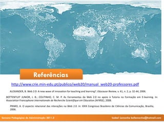Referências
       http://www.crie.min-edu.pt/publico/web20/manual_web20-professores.pdf
      ALEXANDER, B. Web 2.0: A new wave of innovation for teaching and learning?. Educause Review, v. 41, n. 2, p. 32-44, 2006.

   BOTTENTUIT JUNIOR, J. B.; COUTINHO, C. M. P. As Ferramentas da Web 2.0 no apoio à Tutoria na Formação em E-learning. In:
   Association Francophone Internationale de Recherche Scientifique em Education (AFIRSE), 2008.

      PRIMO, A. O aspecto relacional das interações na Web 2.0. In: XXIX Congresso Brasileiro de Ciências da Comunicação, Brasília,
      2006.


Semana Pedagógica de Administração 2011.2                                                       Izabel Lamenha bellamenha@hotmail.com
 