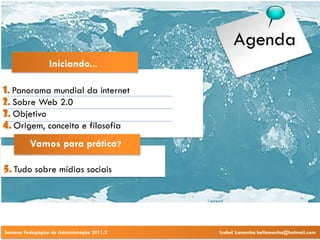 Agenda
                 Iniciando...

1. Panorama mundial da internet
2. Sobre Web 2.0
3. Objetivo
4. Origem, conceito e filosofia
          Vamos para prática?

5. Tudo sobre mídias sociais




Semana Pedagógica de Administração 2011.2   Izabel Lamenha bellamenha@hotmail.com
 
