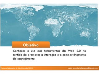 Objetivo
              Conhecer o uso das ferramentas da Web 2.0 no
              sentido de promover a interação e o compartilhamento
              de conhecimento.

Semana Pedagógica de Administração 2011.2            Izabel Lamenha bellamenha@hotmail.com
 