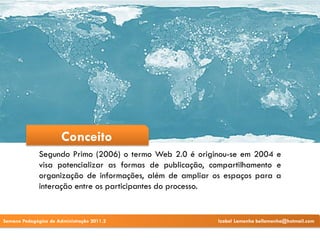 Conceito
              Segundo Primo (2006) o termo Web 2.0 é originou-se em 2004 e
              visa potencializar as formas de publicação, compartilhamento e
              organização de informações, além de ampliar os espaços para a
              interação entre os participantes do processo.


Semana Pedagógica de Administração 2011.2                  Izabel Lamenha bellamenha@hotmail.com
 