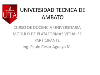 UNIVERSIDAD TECNICA DE
          AMBATO
CURSO DE DOCENCIA UNIVERSITARIA
MODULO DE PLATAFORMAS VITUALES
           PARTICIPANTE
    Ing. Paulo Cesar Aguayo M.
 