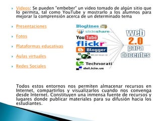 Videos: Se pueden "embeber" un video tomado de algún sitio que lo permita, tal como YouTube y mostrarlo a los alumnos para mejorar la comprensión acerca de un determinado tema PresentacionesFotosPlataformas educativasAulas virtualesRedes Sociales	Todos estos entornos nos permiten almacenar recursos en Internet, compartirlos y visualizarlos cuando nos convenga desde Internet. Constituyen una inmensa fuente de recursos y lugares donde publicar materiales para su difusión hacia los estudiantes.