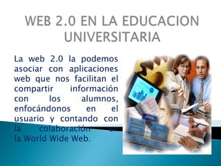 WEB 2.0 EN LA EDUCACION UNIVERSITARIA La web 2.0 la podemos  asociar con aplicaciones web que nos facilitan el compartir información con los alumnos, enfocándonos en el usuario y contando con  la colaboración en la WorldWide Web. 