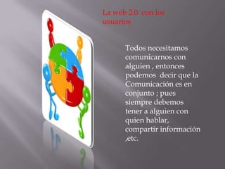 La web 2.0  con los usuarios Todos necesitamos comunicarnos con  alguien , entonces podemos  decir que la Comunicación es en conjunto ; pues  siempre debemos  tener a alguien con quien hablar, compartir información ,etc.  