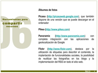 Álbumes de fotos Picasa ( http://picasaweb.google.com ), que también dispone de una versión que se puede descargar en el ordenador Pikeo ( http://www.pikeo.com ) Panoramio ( http://www.panoramio.com ) con completa integración con las aplicaciones de geolocalización de Google Flickr ( http://www.flickr.com ), destaca por la utilización de etiquetas para describir el contenido, la implantación de funcionalidades sociales, la posibilidad de reutilizar las fotografías en los blogs y la implementación del RSS en todo el sitio web. Herramientas para compartir  recursos Web 2.0 