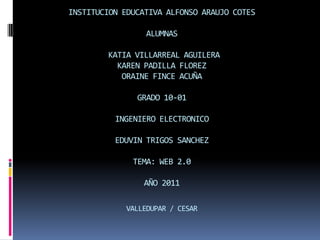 INSTITUCION EDUCATIVA ALFONSO ARAUJO COTESALUMNAS KATIA VILLARREAL AGUILERAKAREN PADILLA FLOREZORAINE FINCE ACUÑAGRADO 10-01INGENIERO ELECTRONICOEDUVIN TRIGOS SANCHEZTEMA: WEB 2.0AÑO 2011VALLEDUPAR / CESAR 