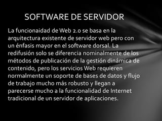 La funcionaidadde Web 2.0 se basa en la arquitectura existente de servidor web pero con un énfasis mayor en el software dorsal. La redifusión solo se diferencia nominalmente de los métodos de publicación de la gestión dinámica de contenido, pero los servicios Web requieren normalmente un soporte de bases de datos y flujo de trabajo mucho más robusto y llegan a parecerse mucho a la funcionalidad de Internet tradicional de un servidor de aplicaciones.SOFTWARE DE SERVIDOR