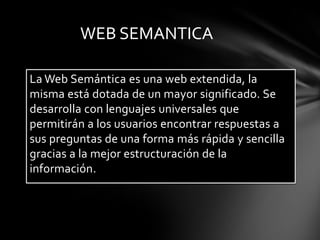 La Web Semántica es una web extendida, la misma está dotada de un mayor significado. Se desarrolla con lenguajes universales que permitirán a los usuarios encontrar respuestas a sus preguntas de una forma más rápida y sencilla gracias a la mejor estructuración de la información.WEB SEMANTICA