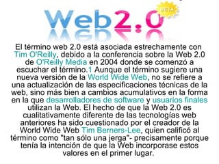 El término web 2.0 está asociada estrechamente con  Tim  O'Reilly , debido a la conferencia sobre la Web 2.0 de  O'Reilly  Media  en 2004 donde se comenzó a escuchar el término. 1  Aunque el término sugiere una nueva versión de la  World Wide Web , no se refiere a una actualización de las especificaciones técnicas de la web, sino más bien a cambios acumulativos en la forma en la que  desarrolladores de software  y  usuarios finales  utilizan la Web. El hecho de que la Web 2.0 es cualitativamente diferente de las tecnologías web anteriores ha sido cuestionado por el creador de la World Wide Web  Tim  Berners -Lee , quien calificó al término como &quot;tan sólo una jerga&quot;- precisamente porque tenía la intención de que la Web incorporase estos valores en el primer lugar.  