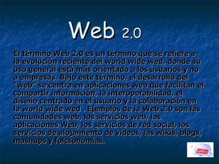 Web  2.0 El término Web 2.0 es un término que se refiere a la evolución reciente del world wide wed, donde su uso general está más orientado a los usuarios y no a empresas. Bajo este término, el desarrollo del &quot;web&quot; se centra en aplicaciones web que facilitan el compartir información, la interoperabilidad, el diseño centrado en el usuario y la colaboración en la world wide wed . Ejemplos de la Web 2.0 son las comunidades web, los servicios web, las aplicaciones Web, los servicios de red social, los servicios de alojamiento de videos, las wikis, blogs, mashups y folcsonomías.   