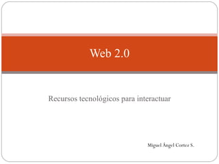 Recursos tecnológicos para interactuar Web 2.0 Miguel Ángel Cortez S. 