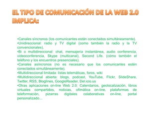 •Canales síncronos (los comunicantes están conectados simultáneamente).
•Unidireccional: radio y TV digital (como también la radio y la TV
convencionales).
•Bi o multidireccional: chat, mensajería instantánea, audio conferencia,
videoconferencia, Skype (multicanal), Second Life. (cómo también el
teléfono y los encuentros presenciales).
•Canales asíncronos (no es necesario que los comunicantes estén
conectados simultáneamente).
•Multidireccional limitada: listas telemáticas, foros, wiki
•Multidireccional abierta: blogs, podcast, YouTube, Flickr, SlideShare,
Twitter, RSS, Bloglines, GoogleReader, Del.icio.us
•Otras aplicaciones on-line Web 2.0: Calendarios, geolocalización, libros
virtuales compartidos, noticias, ofimática on-line, plataformas de
teleformación,      pizarras     digitales   colaborativas  on-line, portal
personalizado...
 
