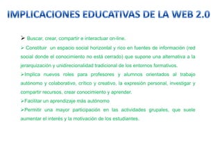  Buscar, crear, compartir e interactuar on-line.
 Constituir un espacio social horizontal y rico en fuentes de información (red
social donde el conocimiento no está cerrado) que supone una alternativa a la
jerarquización y unidirecionalidad tradicional de los entornos formativos.
Implica nuevos roles para profesores y alumnos orientados al trabajo
autónomo y colaborativo, crítico y creativo, la expresión personal, investigar y
compartir recursos, crear conocimiento y aprender.
Facilitar un aprendizaje más autónomo
Permitir una mayor participación en las actividades grupales, que suele
aumentar el interés y la motivación de los estudiantes.
 