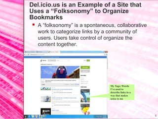 Del.icio.us is an Example of a Site that
     Uses a “Folksonomy” to Organize
     Bookmarks
        A “folksonomy” is a spontaneous, collaborative
            work to categorize links by a community of
            users. Users take control of organize the
            content together.




                                          My Tags: Words
                                          I’ve used to
                                          describe links in a
                                          way that makes
                                          sense to me




11/7/2011                                                       5
 