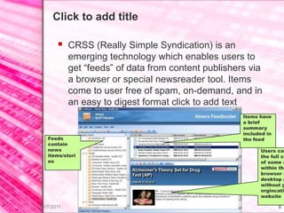 Click to add title

        CRSS (Really Simple Syndication) is an
            emerging technology which enables users to
            get “feeds” of data from content publishers via
            a browser or special newsreader tool. Items
            come to user free of spam, on-demand, and in
            an easy to digest format click to add text
                                                      Items have
                                                      a brief
                                                      summary
                                                      included in
   Feeds                                              the feed
   contain
   news                                                     Users can
   items/stori                                              the full co
   es                                                       of some s
                                                            within the
                                                            browser o
                                                            desktop a
                                                            without g
                                                            orgincatin
                                                            website

11/7/2011                                                           6
 